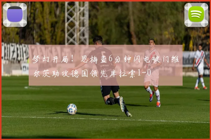 梦幻开局！恩梅查6分钟闪电破门维尔茨助攻德国领先库拉索1-0