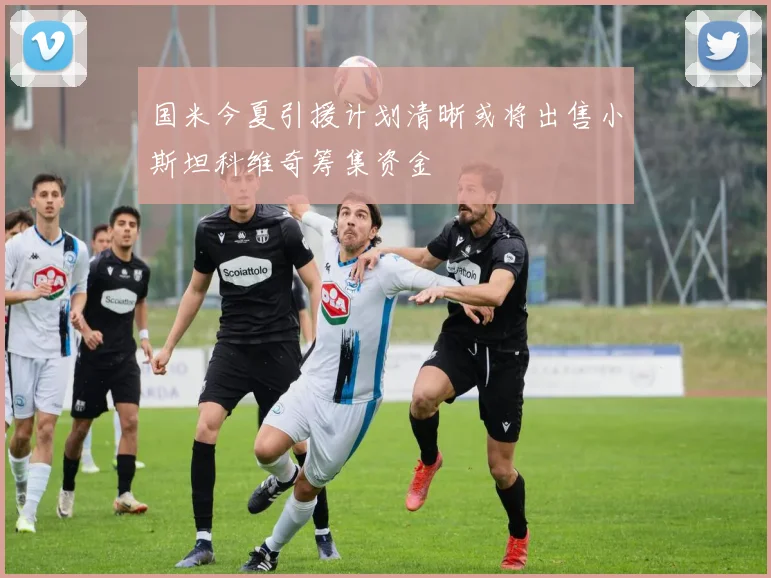 国米今夏引援计划清晰或将出售小斯坦科维奇筹集资金