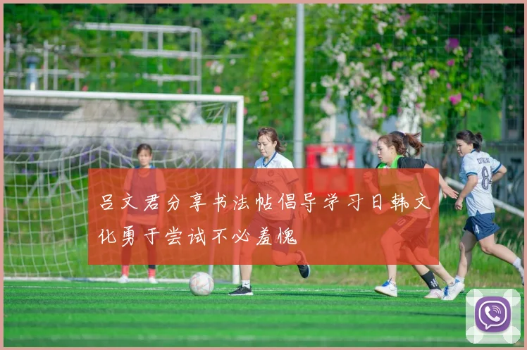 吕文君分享书法帖倡导学习日韩文化勇于尝试不必羞愧