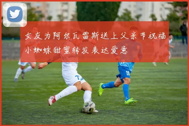 女友为阿尔瓦雷斯送上父亲节祝福小蜘蛛甜蜜转发表达爱意