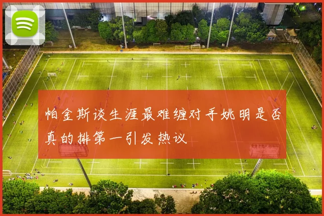 帕金斯谈生涯最难缠对手姚明是否真的排第一引发热议