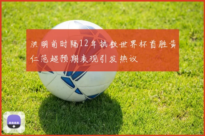 洪明甫时隔12年执教世界杯首胜黄仁范超预期表现引发热议