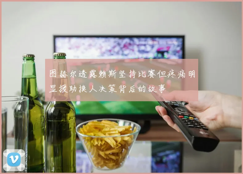 图赫尔透露赖斯坚持比赛但疼痛明显援助换人决策背后的故事
