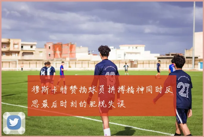 穆斯卡特赞扬球员拼搏精神同时反思最后时刻的犯规失误