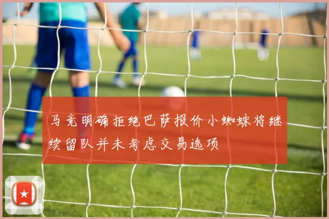 马竞明确拒绝巴萨报价小蜘蛛将继续留队并未考虑交易选项